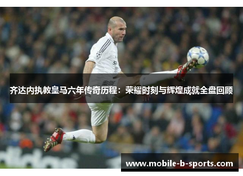 齐达内执教皇马六年传奇历程：荣耀时刻与辉煌成就全盘回顾