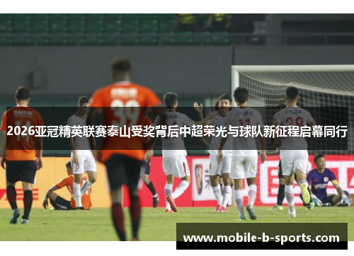 2026亚冠精英联赛泰山受奖背后中超荣光与球队新征程启幕同行