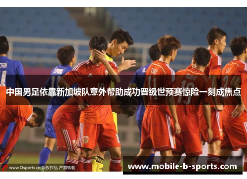 中国男足依靠新加坡队意外帮助成功晋级世预赛惊险一刻成焦点