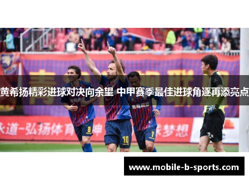 黄希扬精彩进球对决向余望 中甲赛季最佳进球角逐再添亮点