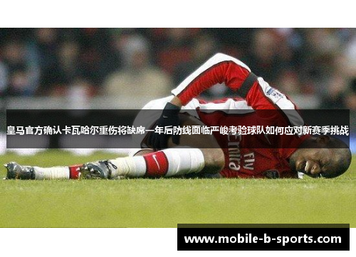 皇马官方确认卡瓦哈尔重伤将缺席一年后防线面临严峻考验球队如何应对新赛季挑战